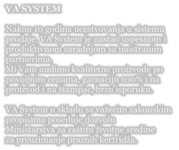 VA SYSTEM  Nakon 10 godina ucestvovanja u sistemu  prodaje, VA System je nastao uspesnom i  produktivnom saradnjom sa inostranim  partnerima. Mi Vam nudimo kvalitetne proizvode po  povoljnim cenama, garanciju 100% i na  proizvod i na �tampac, brzu isporuku.  VA System u skladu sa va�ecim zakonskim  propisima poseduje dozvolu  Ministarstva za za�titu �ivotne sredine  za preuzimanje praznih kertrid�a.